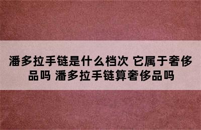 潘多拉手链是什么档次 它属于奢侈品吗 潘多拉手链算奢侈品吗